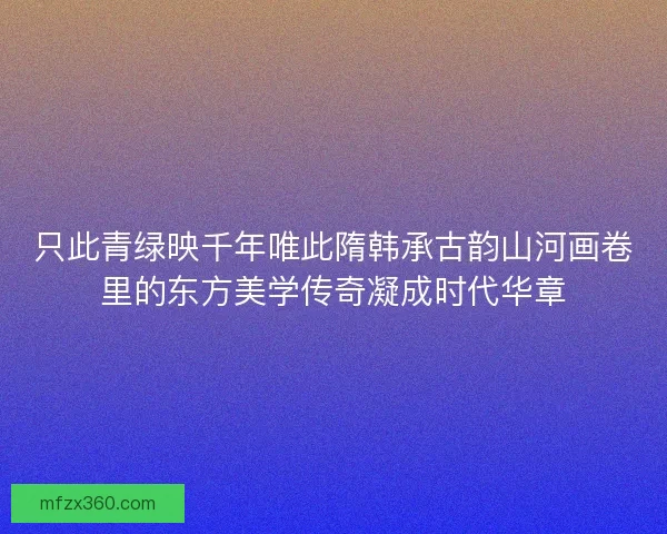 只此青绿映千年唯此隋韩承古韵山河画卷里的东方美学传奇凝成时代华章