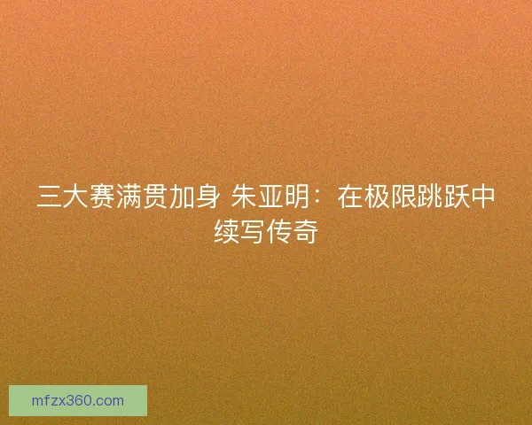三大赛满贯加身 朱亚明：在极限跳跃中续写传奇