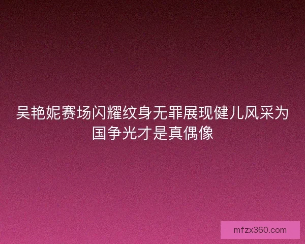 吴艳妮赛场闪耀纹身无罪展现健儿风采为国争光才是真偶像