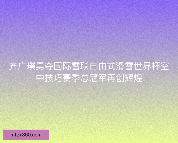 齐广璞勇夺国际雪联自由式滑雪世界杯空中技巧赛季总冠军再创辉煌